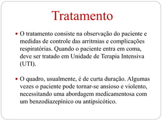 Tratamento
 O tratamento consiste na observação do paciente e
medidas de controle das arritmias e complicações
respiratórias. Quando o paciente entra em coma,
deve ser tratado em Unidade de Terapia Intensiva
(UTI).
 O quadro, usualmente, é de curta duração. Algumas
vezes o paciente pode tornar-se ansioso e violento,
necessitando uma abordagem medicamentosa com
um benzodiazepínico ou antipsicótico.
 