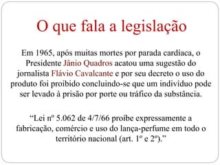 O que fala a legislação
Em 1965, após muitas mortes por parada cardíaca, o
Presidente Jânio Quadros acatou uma sugestão do
jornalista Flávio Cavalcante e por seu decreto o uso do
produto foi proibido concluindo-se que um indivíduo pode
ser levado à prisão por porte ou tráfico da substância.
“Lei nº 5.062 de 4/7/66 proíbe expressamente a
fabricação, comércio e uso do lança-perfume em todo o
território nacional (art. 1º e 2º).”
 