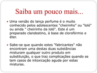 Saiba um pouco mais...
 Uma versão do lança perfume é o muito
conhecido pelos adolescentes "cheirinho" ou "loló"
ou ainda " cheirinho da loló". Este é um
preparado clandestino, à base de clorofórmio e
éter.
 Sabe-se que quando estes "fabricantes" não
encontram uma destas duas substâncias
misturam qualquer outro produto em
substituição, o que traz complicações quando se
tem casos de intoxicação aguda por estas
misturas.
 