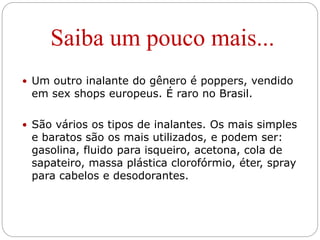 Saiba um pouco mais...
 Um outro inalante do gênero é poppers, vendido
em sex shops europeus. É raro no Brasil.
 São vários os tipos de inalantes. Os mais simples
e baratos são os mais utilizados, e podem ser:
gasolina, fluido para isqueiro, acetona, cola de
sapateiro, massa plástica clorofórmio, éter, spray
para cabelos e desodorantes.
 