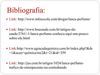 Bibliografia:
 Link: http://www.infoescola.com/drogas/lanca-perfume/
 Link: http://www.boasaude.com.br/artigos-de-
saude/2761/-1/lanca-perfume-conheca-aqui-um-pouco-
sobre-ele.html
 Link:http://www.agracadaquimica.com.br/index.php?&ds
=1&acao=quimica/ms2&i=21&id=359
 Link: http://jus.com.br/artigos/1024/lanca-perfume-
trafico-de-entorpecente-ou-contrabando
 