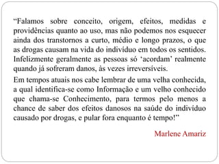 “Falamos sobre conceito, origem, efeitos, medidas e
providências quanto ao uso, mas não podemos nos esquecer
ainda dos transtornos a curto, médio e longo prazos, o que
as drogas causam na vida do indivíduo em todos os sentidos.
Infelizmente geralmente as pessoas só ‘acordam’ realmente
quando já sofreram danos, às vezes irreversíveis.
Em tempos atuais nos cabe lembrar de uma velha conhecida,
a qual identifica-se como Informação e um velho conhecido
que chama-se Conhecimento, para termos pelo menos a
chance de saber dos efeitos danosos na saúde do indivíduo
causado por drogas, e pular fora enquanto é tempo!”
Marlene Amariz
 
