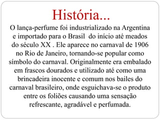 História...
O lança-perfume foi industrializado na Argentina
e importado para o Brasil do início até meados
do século XX . Ele aparece no carnaval de 1906
no Rio de Janeiro, tornando-se popular como
símbolo do carnaval. Originalmente era embalado
em frascos dourados e utilizado até como uma
brincadeira inocente e comum nos bailes do
carnaval brasileiro, onde esguichava-se o produto
entre os foliões causando uma sensação
refrescante, agradável e perfumada.
 