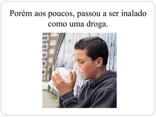 Porém aos poucos, passou a ser inalado
como uma droga.
 