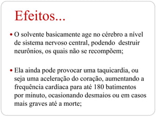 Efeitos...
 O solvente basicamente age no cérebro a nível
de sistema nervoso central, podendo destruir
neurônios, os quais não se recompõem;
 Ela ainda pode provocar uma taquicardia, ou
seja uma aceleração do coração, aumentando a
frequência cardíaca para até 180 batimentos
por minuto, ocasionando desmaios ou em casos
mais graves até a morte;
 