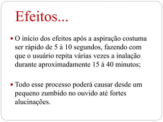 Efeitos...
 O início dos efeitos após a aspiração costuma
ser rápido de 5 à 10 segundos, fazendo com
que o usuário repita várias vezes a inalação
durante aproximadamente 15 à 40 minutos;
 Todo esse processo poderá causar desde um
pequeno zumbido no ouvido até fortes
alucinações.
 
