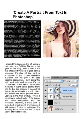 ‘Create A Portrait From Text In
Photoshop’
I created this image on the left using a
picture of Lana Del Rey. The text is the
lyrics to her song, West Coast. I like
this effect and think it’s a good editing
technique. It’s also not that hard to
actually do, but you do have to choose
a picture that will give it the best
possible appearance. I think doing this
task went quite well because it’s not
complicated. It also helped to first edit
the lyrics in Word before pasting them
into the text box because it means that
the words are already in a solid block
and makes the whole process faster.
Looking at the final product, I think it
could have looked better if the image
was more compatible with the
technique. However, I don’t think it
looks bad overall and I am impressed
with the next Photoshop techniques I’m
learning about. I think this will be very
useful later in the course.
 