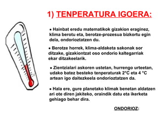 1)  TENPERATURA IGOERA: ●  Hainbat eredu matematikok gizakion eraginez, klima berotu eta, berotze-prozesua bizkortu egin dela, ondorioztatzen du. ●  Berotze horrek, klima-aldaketa sakonak sor  ditzake, gizakiontzat oso ondorio kaltegarriak ekar ditzakeelarik. ●  Zientzialari askoren ustetan, hurrengo urteetan,  udako batez besteko tenperaturak 2 °C eta 4  °C artean igo daitezkeela ondorioztatzen da. ●  Hala ere, gure planetako klimak benetan aldatzen  ari ote diren jakiteko, oraindik datu eta ikerketa  gehiago behar dira.  ONDORIOZ : 