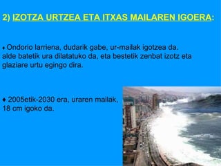 2)  IZOTZA URTZEA ETA ITXAS MAILAREN IGOERA : ♦  Ondorio larriena, dudarik gabe, ur-mailak igotzea da. alde batetik ura dilatatuko da, eta bestetik zenbat izotz eta  glaziare urtu egingo dira. ♦  2005etik-2030 era, uraren mailak,  18 cm igoko da. 