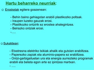 Hartu beharreko neurriak : ☺   Erosketak  egitera goazenean: - Behin baino gehiagotan erabili plastikozko poltsak. -  Iraupen luzeko gauzak erosi. - Plastikozko ontzirik ez erostea ahalegintzea. - Beirazko ontziak erosi. -..... ☺ Sukaldean : -  Etxetresna elektriko txikiak ahalik eta gutxien erabiltzea.   -  Paperezko zapiak eta aluminio-papera ez erabiltzea. - Ontzi-garbigailuetan ura eta energia aurrezteko programak erabili eta beteta egon arte ez ipintzea martxan. - …. 