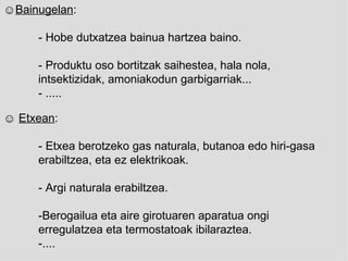 ☺ Bainugelan : - Hobe dutxatzea bainua hartzea baino. - Produktu oso bortitzak saihestea, hala nola,  intsektizidak, amoniakodun garbigarriak... - ..... ☺  Etxean : -  Etxea berotzeko gas naturala, butanoa edo hiri-gasa  erabiltzea, eta ez elektrikoak. - Argi naturala erabiltzea.   - Berogailua eta aire girotuaren aparatua ongi  erregulatzea eta termostatoak ibilaraztea.   -.... 