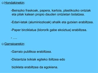 ☺ Hondakinekin : - Beirazko fraskoak, papera, kartoia, plastikozko ontziak   eta pilak kalean propio dauden ontzietan botatzea. - Edari-latak (aluminiozkoak) ahalik eta gutxien erabiltzea. - Paper birziklatua (klororik gabe ekoiztua) erabiltzea.  - …. ☺ Garraioarekin : - Garraio publikoa erabiltzea.  -Distantzia txikiak egiteko ibiltzea edo   bizikleta erabiltzea da egokiena. 