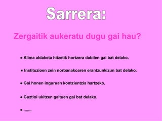 Sarrera: Zergaitik aukeratu dugu gai hau? ●  Klima aldaketa hitzetik hortzera dabilen gai bat delako. ●  Instituzioen zein norbanakoaren erantzunkizun bat delako. ●  Gai honen inguruan kontzientzia hartzeko. ●  Guztioi ukitzen gaituen gai bat delako. ●  ....... 