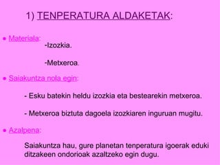 1)  TENPERATURA ALDAKETAK : ●  Materiala : Izozkia. Metxeroa . ●  Saiakuntza nola egin : - Esku batekin heldu izozkia eta bestearekin metxeroa. - Metxeroa biztuta dagoela izozkiaren inguruan mugitu. ●  Azalpena : Saiakuntza hau, gure planetan tenperatura igoerak eduki ditzakeen ondorioak azaltzeko egin dugu. 