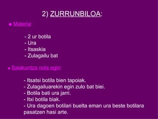 2)  ZURRUNBILOA : ■  Materia : - 2 ur botila - Ura - Itsaskia - Zulagailu bat ■  Saiakuntza nola egin : - Itsatsi botila bien tapoiak. - Zulagailuarekin egin zulo bat biei. - Botila bati ura jarri. - Itxi botila biak. - Ura dagoen botilari buelta eman ura beste botilara  pasatzen hasi arte. 