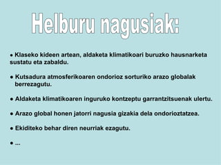 Helburu nagusiak: ●  Klaseko kideen artean, aldaketa klimatikoari buruzko hausnarketa  sustatu eta zabaldu. ●  Kutsadura atmosferikoaren ondorioz sorturiko arazo globalak berrezagutu. ●  Aldaketa klimatikoaren inguruko kontzeptu garrantzitsuenak ulertu. ●  Arazo global honen jatorri nagusia gizakia dela ondorioztatzea. ●  Ekiditeko behar diren neurriak ezagutu. ●  ... 