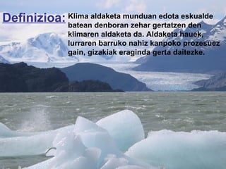 Definizioa: Klima aldaketa munduan edota eskualde  batean denboran zehar gertatzen den  klimaren aldaketa da. Aldaketa hauek,  lurraren barruko nahiz kanpoko prozesuez gain, gizakiak eraginda gerta daitezke. 