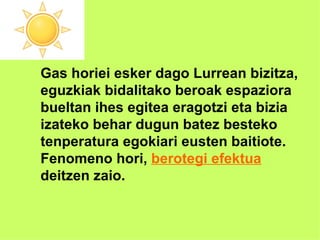 Gas horiei esker dago Lurrean bizitza,  eguzkiak bidalitako beroak espaziora  bueltan ihes egitea eragotzi eta bizia izateko behar dugun batez besteko  tenperatura egokiari eusten baitiote. Fenomeno hori,  berotegi efektua   deitzen zaio. 