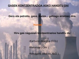 GASEN KONTZENTRAZIOA ASKO HANDITU DA! Gero eta petrolio, gasa, ikatza... gehiago erretzen dira. Horrek Hiru gas nagusien kontzentrazioa handitu du: Karbono dioxidoa (CO 2 ) Metanoa ( CH 4  ) Nitrogeno oxidoa ( N 2 O ) 