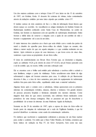 Um dos maiores acidentes com o isótopo Césio-137 teve início no dia 13 de setembro
de 1987, em Goiânia, Goiás. O desastre fez centenas de vítimas, todas contaminadas
através de radiações emitidas por uma única cápsula que continha césio-137.
O instinto curioso de dois catadores de lixo e a falta de informação foram fatores que
deram espaço ao ocorrido. Ao vasculharem as antigas instalações do Instituto Goiano de
Radioterapia (também conhecido como Santa Casa de Misericórdia), no centro de
Goiânia, tais homens se depararam com um aparelho de radioterapia abandonado. Então
tiveram a infeliz ideia de remover a máquina com a ajuda de um carrinho de mão e
levaram o equipamento até a casa de um deles.
O maior interesse dos catadores era o lucro que seria obtido com a venda das partes de
metal e chumbo do aparelho para ferros-velhos da cidade. Leigos no assunto, não
tinham a menor noção do que era aquela máquina e o que continha realmente em seu
interior. Após retirarem as peças de seus interesses, o que levou cerca de cinco dias,
venderam o que restou ao proprietário de um ferro-velho.
O dono do estabelecimento era Devair Alves Ferreira que, ao desmontar a máquina,
expôs ao ambiente 19,26 g de cloreto de césio-137 (CsCl), um pó branco parecido com
o sal de cozinha que, no escuro, brilha com uma coloração azul.
Ele se encantou com o brilho azul emitido pela substância e resolveu exibir o achado a
seus familiares, amigos e parte da vizinhança. Todos acreditavam estar diante de algo
sobrenatural e alguns até levaram amostras para casa. A exibição do pó fluorescente
decorreu 4 dias, e a área de risco aumentou, pois parte do equipamento de radioterapia
também fora para outro ferro-velho, espalhando ainda mais o material radioativo.
Algumas horas após o contato com a substância, vítimas apareceram com os primeiros
sintomas da contaminação (vômitos, náuseas, diarreia e tonturas). Um grande número
de pessoas procurou hospitais e farmácias clamando dos mesmos sintomas. Como
ninguém fazia ideia do que estava ocorrendo, tais enfermos foram medicados como
portadores de uma doença contagiosa. Dias se passaram até que foi descoberta a
possibilidade de se tratar de sintomas de uma Síndrome Aguda de Radiação.
Somente no dia 29 de setembro de 1987, após a esposa do dono do ferro-velho ter
levado parte da máquina de radioterapia até a sede da Vigilância Sanitária, é que foi
possível identificar os sintomas como sendo de contaminação radioativa.
Os médicos que receberam o equipamento solicitaram a presença de um físico nuclear
para avaliar o acidente. Foi então que o físico Valter Mendes, de Goiânia, constatou que
havia índices de radiação na Rua 57, do Setor Aeroporto, bem como nas suas
 