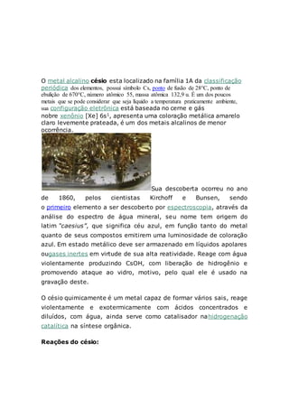 O metal alcalino césio esta localizado na família 1A da classificação
periódica dos elementos, possui símbolo Cs, ponto de fusão de 28°C, ponto de
ebulição de 670°C, número atômico 55, massa atômica 132,9 u. É um dos poucos
metais que se pode considerar que seja líquido a temperatura praticamente ambiente,
sua configuração eletrônica está baseada no cerne e gás
nobre xenônio [Xe] 6s1, apresenta uma coloração metálica amarelo
claro levemente prateada, é um dos metais alcalinos de menor
ocorrência.
Sua descoberta ocorreu no ano
de 1860, pelos cientistas Kirchoff e Bunsen, sendo
o primeiro elemento a ser descoberto por espectroscopia, através da
análise do espectro de água mineral, seu nome tem origem do
latim “caesius”, que significa céu azul, em função tanto do metal
quanto de seus compostos emitirem uma luminosidade de coloração
azul. Em estado metálico deve ser armazenado em líquidos apolares
ougases inertes em virtude de sua alta reatividade. Reage com água
violentamente produzindo CsOH, com liberação de hidrogênio e
promovendo ataque ao vidro, motivo, pelo qual ele é usado na
gravação deste.
O césio quimicamente é um metal capaz de formar vários sais, reage
violentamente e exotermicamente com ácidos concentrados e
diluídos, com água, ainda serve como catalisador nahidrogenação
catalítica na síntese orgânica.
Reações do césio:
 