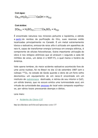 É encontrado natureza nos minerais pollucite e lepidolita, e obtido
a partir do resíduo da purificação do lítio, suas reservas estão
localizadas principalmente no Canadá. É um metal extremamente
tóxico e radioativo, emissor de raios alfa é utilizado em aparelhos de
raio-X, capaz de transformar energia luminosa em energia elétrica, é
componente de células fotovoltaicas. Outra importante utilização do
césio é nos relógios atômicos que só atrasam 1 segundo a cada 60
milhões de anos, um deles é o NIST-F1, o qual marca o horário da
América.
Vale apena lembrar, do maior acidente radioativo acontecido fora de
uma usina nuclear, foi no Brasil no dia 13 de setembro 1987 com o
isótopo 137Cs, no estado de Goiás quando o dono de um ferro velho
desmontou um equipamento de em raios-X encontrado em um
instituto de radioterapia destivado, e retirou de seu interior o CsCl,
um sólido branco, que no escuro emitia uma luminosidade azul, em
virtude da curiosidade das pessoas do local este composto espalhou-
se, por vários locais provocando doenças e óbitos.
Leia mais:
 Acidente do Césio-137
http://pt.slideshare.net/Erlisvan2/apresentao-cesio-137
 