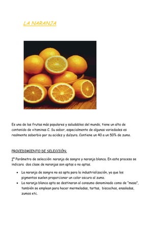 LA NARANJA




Es una de las frutas más populares y saludables del mundo, tiene un alto de
contenido de vitaminas C. Su sabor, especialmente de algunas variedades es
realmente soberbio por su acidez y dulzura. Contiene un 40 a un 50% de zumo.



PROCEDIMIENTO DE SELECCIÓN.

1º Parámetro de selección: naranja de sangre y naranja blanca. En este proceso se
indicara dos clase de naranjas son aptas o no aptas.

      La naranja de sangre no es apta para la industrialización, ya que los
      pigmentos suelen proporcionar un color oscuro al zumo.
      La naranja blanca apta se destinaran al consumo denominado como de “mesa”,
      también se emplean para hacer mermeladas, tartas, biscochos, ensaladas,
      zumos etc.
 