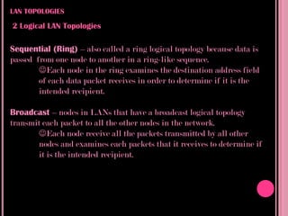 LAN TOPOLOGIES

2 Logical LAN Topologies

Sequential (Ring) – also called a ring logical topology because data is
passed from one node to another in a ring-like sequence.
        Each node in the ring examines the destination address field
        of each data packet receives in order to determine if it is the
        intended recipient.

Broadcast – nodes in LANs that have a broadcast logical topology
transmit each packet to all the other nodes in the network.
       Each node receive all the packets transmitted by all other
       nodes and examines each packets that it receives to determine if
       it is the intended recipient.
 