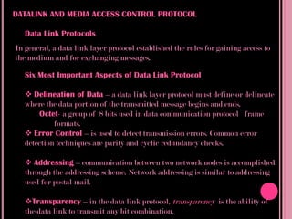 DATALINK AND MEDIA ACCESS CONTROL PROTOCOL

   Data Link Protocols
In general, a data link layer protocol established the rules for gaining access to
the medium and for exchanging messages.

   Six Most Important Aspects of Data Link Protocol

    Delineation of Data – a data link layer protocol must define or delineate
   where the data portion of the transmitted message begins and ends.
       Octet- a group of 8 bits used in data communication protocol frame
            formats.
    Error Control – is used to detect transmission errors. Common error
   detection techniques are parity and cyclic redundancy checks.

    Addressing – communication between two network nodes is accomplished
   through the addressing scheme. Network addressing is similar to addressing
   used for postal mail.

   Transparency – in the data link protocol, transparency is the ability of
   the data link to transmit any bit combination.
 