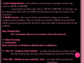 Code Independence – the ability to transmit data regardless of the code,
 such as ASCII or EBCDIC.
         - means that any data code, such as ASCII or EBCDIC, or Unicode, can
be transmitted. This codes used different bit patterns to represent many of the
character.
 Media Access – the way in which network device gains access to the
communication medium . Thus is usually governed by a Media Access Control
(MAC) protocol specifying how the device gains the right to transmit data on the
medium.

MAC PROTOCOLS
        LAN technology adheres to two primary data link protocols:

 Token Passing
 Contention
Data Link layer is divided is divided into 2 sublayers:

 The LLC (Logical Link Control) – provides the function of a flow control ,
       message sequencing , message acknowledgement, and error checking

The MAC (Media Access Control) layer – describes token passing and
                                        contention.
 