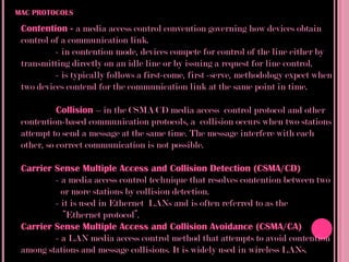 MAC PROTOCOLS

 Contention - a media access control convention governing how devices obtain
 control of a communication link.
          - in contention mode, devices compete for control of the line either by
 transmitting directly on an idle line or by issuing a request for line control.
          - is typically follows a first-come, first -serve, methodology expect when
 two devices contend for the communication link at the same point in time.

           Collision – in the CSMA/CD media access control protocol and other
 contention-based communication protocols, a collision occurs when two stations
 attempt to send a message at the same time. The message interfere with each
 other, so correct communication is not possible.

 Carrier Sense Multiple Access and Collision Detection (CSMA/CD)
         - a media access control technique that resolves contention between two
           or more stations by collision detection.
         - it is used in Ethernet LANs and is often referred to as the
            “Ethernet protocol”.
 Carrier Sense Multiple Access and Collision Avoidance (CSMA/CA)
         - a LAN media access control method that attempts to avoid contention
 among stations and message collisions. It is widely used in wireless LANs.
 