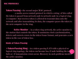 MAC PROTOCOLS


 Token Passing - the second major MAC protocol.
          - a media access control protocol in which a string of bits called
 the token is passed from network node to network node in a logical ring.
 A computer that receives token is allowed to transmit data onto the
 network and after transmitting its data, the computer passes the token to
 the next computer in the ring.

          Active Monitor – in a token ring network, the active monitor is
 the station that controls the token. It maintains clock synchronization,
 detects and corrects errors in the token frame format, and generates a new
 token in the case of token loss.

 Kinds of Token Passing

 Token-Passing Ring – in a token-passing LAN with a physical or
 logical ring topology, the token can become loss if node holding the token
 fails or if transmission errors occur. Recovery in such problems involves
 the active monitor.
 