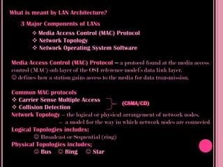What is meant by LAN Architecture?
   3 Major Components of LANs
       Media Access Control (MAC) Protocol
       Network Topology
       Network Operating System Software

Media Access Control (MAC) Protocol – a protocol found at the media access
control (MAC) sub layer of the OSI reference model’s data link layer.
 defines how a station gains access to the media for data transmission.

Common MAC protocols
 Carrier Sense Multiple Access
 Collision Detection
Network Topology – the logical or physical arrangement of network nodes.
                 – a model for the way in which network nodes are connected
Logical Topologies includes;
         Broadcast or Sequential (ring)
Physical Topologies includes;
         Bus  Ring  Star
 