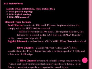 LAN Architectures

  Aspects of LAN architecture. These include the ;
   LAN’s physical topology
   LAN’s logical topology
   LAN’s MAC protocol

Ethernet Frame Formats
   Fast Ethernet – refers to 100BaseT Ethernet implementations that
   comply with the IEEE 802.3u standard.
           - 100BaseT transmits at 100 mbps. Like regular Ethernet, fast
           Ethernet is a shared media LAN that uses CSMA/CD as the
   media access control protocol.
   Gigabit Ethernet – evolved from ANSI’s X3TII Fibre Channel standard.

            Fibre Channel – gigabit Ethernet evolved ANSI’s X3I I
   specifications for Fibre Channel include a medium speed of 1 GHz and
   a data rate of 800 mbps.

             Fibre Channel often used to build storage area networks
   (SANs), and implementations that support speeds over 2 gbps. In the
   future, transmission speeds are expected to exceed 4 gbps.
 