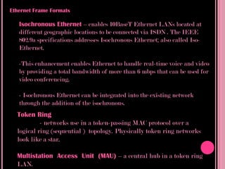 Ethernet Frame Formats

   Isochronous Ethernet – enables 10BaseT Ethernet LANs located at
   different geographic locations to be connected via ISDN . The IEEE
   802.9a specifications addresses Isochronous Ethernet; also called Iso-
   Ethernet.

   -This enhancement enables Ethernet to handle real-time voice and video
   by providing a total bandwidth of more than 6 mbps that can be used for
   video conferencing.

   - Isochronous Ethernet can be integrated into the existing network
   through the addition of the isochronous.
  Token Ring
           - networks use in a token-passing MAC protocol over a
  logical ring (sequential ) topology. Physically token ring networks
  look like a star.

  Multistation Access Unit (MAU) – a central hub in a token ring
  LAN.
 