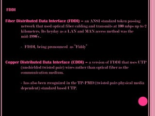 FDDI

Fiber Distributed Data Interface (FDDI) – an ANSI standard token passing
        network that used optical fiber cabling and transmits at 100 mbps up to 2
        kilometers. Its heyday as a LAN and MAN access method was the
        mid-1990’s .

        - FDDI, being pronounced as “Fiddy”


Copper Distributed Data Interface (CDDI) – a version of FDDI that uses UTP
       (unshielded twisted pair) wires rather than optical fiber as the
       communication medium.

        - has also been recognized in the TP-PMD (twisted pair-physical media
        dependent) standard based UTP.
 