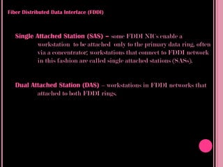Fiber Distributed Data Interface (FDDI)



   Single Attached Station (SAS) – some FDDI NICs enable a
           workstation to be attached only to the primary data ring, often
           via a concentrator; workstations that connect to FDDI network
           in this fashion are called single attached stations (SASs).


   Dual Attached Station (DAS) – workstations in FDDI networks that
          attached to both FDDI rings.
 