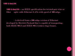 100 G-AnyLAN

  100 G-AnyLAN – an IEEE specification for twisted-pair wire or
  fiber   optic cable Ethernet LANs with speed of 100 mbps.


          - is derived from a 100-mbps version of Ethernet
  developed by Hewlett-Packard that is capable of transporting
  both IEEE 802.3 and IEEE 802.5 (token ring) frames.
 