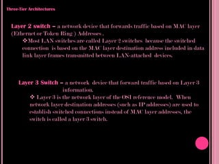 Three-Tier Architectures


  Layer 2 switch – a network device that forwards traffic based on MAC layer
  (Ethernet or Token Ring ) Addresses .
      Most LAN switches are called Layer 2 switches because the switched
      connection is based on the MAC layer destination address included in data
      link layer frames transmitted between LAN-attached devices.



     Layer 3 Switch – a network device that forward traffic based on Layer 3
                       information.
          Layer 3 is the network layer of the OSI reference model. When
         network layer destination addresses (such as IP addresses) are used to
         establish switched connections instead of MAC layer addresses, the
         switch is called a layer 3 switch.
 