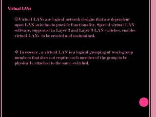 Virtual LANs

   Virtual LANs are logical network designs that are dependent
   upon LAN switches to provide functionality. Special virtual LAN
   software, supported in Layer 2 and Layer 3 LAN switches, enables
   virtual LANs to be created and maintained.


    In essence , a virtual LAN is a logical grouping of work-group
   members that does not require each member of the group to be
   physically attached to the same switched.
 