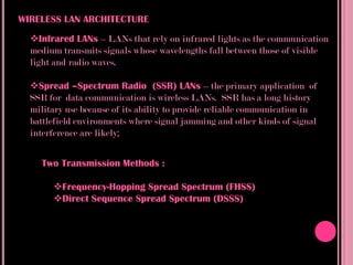 WIRELESS LAN ARCHITECTURE
  Infrared LANs – LANs that rely on infrared lights as the communication
  medium transmits signals whose wavelengths fall between those of visible
  light and radio waves.

  Spread –Spectrum Radio (SSR) LANs – the primary application of
  SSR for data communication is wireless LANs. SSR has a long history
  military use because of its ability to provide reliable communication in
  battlefield environments where signal jamming and other kinds of signal
  interference are likely;


    Two Transmission Methods :

       Frequency-Hopping Spread Spectrum (FHSS)
       Direct Sequence Spread Spectrum (DSSS)
 