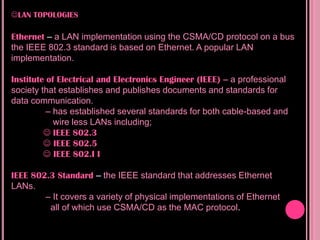 LAN TOPOLOGIES

Ethernet – a LAN implementation using the CSMA/CD protocol on a bus
the IEEE 802.3 standard is based on Ethernet. A popular LAN
implementation.

Institute of Electrical and Electronics Engineer (IEEE) – a professional
society that establishes and publishes documents and standards for
data communication.
          – has established several standards for both cable-based and
            wire less LANs including;
          IEEE 802.3
          IEEE 802.5
          IEEE 802.I I

IEEE 802.3 Standard – the IEEE standard that addresses Ethernet
LANs.
        – It covers a variety of physical implementations of Ethernet
         all of which use CSMA/CD as the MAC protocol.
 