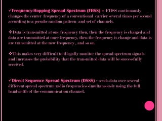 Frequency-Hopping Spread Spectrum (FHSS) – FHSS continuously
changes the center frequency of a conventional carrier several times per second
according to a pseudo-random pattern and set of channels.

Data is transmitted at one frequency then, then the frequency is charged and
data are transmitted at once frequency, then the frequency is change and data is
are transmitted at the new frequency , and so on.

This makes very difficult to illegally monitor the spread spectrum signals
and increases the probability that the transmitted data will be successfully
received.


Direct Sequence Spread Spectrum (DSSS) - sends data over several
different spread spectrum radio frequencies simultaneously using the full
bandwidth of the communication channel.
 