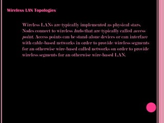 Wireless LAN Topologies


       Wireless LANs are typically implemented as physical stars.
       Nodes connect to wireless hubs that are typically called access
       point. Access points can be stand-alone devices or can interface
       with cable-based networks in order to provide wireless segments
       for an otherwise wire-based called networks on order to provide
       wireless segments for an otherwise wire-based LAN.
 