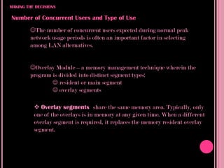MAKING THE DECISIONS

Number of Concurrent Users and Type of Use
        The number of concurrent users expected during normal peak
        network usage periods is often an important factor in selecting
        among LAN alternatives.


        Overlay Module – a memory management technique wherein the
        program is divided into distinct segment types:
                 resident or main segment
                 overlay segments

           Overlay segments share the same memory area. Typically, only
          one of the overlays is in memory at any given time. When a different
          overlay segment is required, it replaces the memory resident overlay
          segment.
 