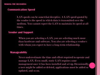 MAKING THE DECISIONS

   Communication Speed

           LAN speeds can be somewhat deceptive. A LAN speed quoted by
           the vendor is the speed in which data is transmitted over the
           medium. You cannot expect the LAN to maintain its speed at all
           times.
   Vendor and Support

            When you are selecting a LAN, you are selecting much more
            than hardware and software, You also are selecting a vendor/s
            with whom you expect to have a long-term relationship.

     Manageability
            Never underestimate the time and effort required to operate and
            manage LAN. Even small, static LAN requires some
            management once it has been installed and set up. Occasionally,
            a user might be added or deleted, applications must be added or
            updated, and so on.
 