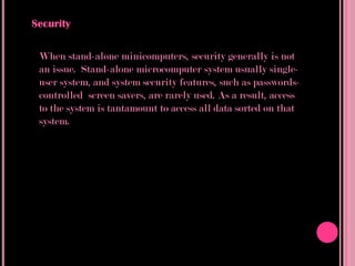Security

 When stand-alone minicomputers, security generally is not
 an issue. Stand-alone microcomputer system usually single-
 user system, and system security features, such as passwords-
 controlled screen savers, are rarely used. As a result, access
 to the system is tantamount to access all data sorted on that
 system.
 