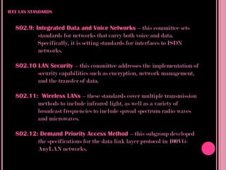 IEEE LAN STANDARDS


   802.9: Integrated Data and Voice Networks – this committee sets
           standards for networks that carry both voice and data.
           Specifically, it is setting standards for interfaces to ISDN
           networks.

   802.10 LAN Security – this committee addresses the implementation of
          security capabilities such as encryption, network management,
          and the transfer of data.

   802.11: Wireless LANs – these standards cover multiple transmission
          methods to include infrared light, as well as a variety of
          broadcast frequencies to include spread spectrum radio waves
          and microwaves.

   802.12: Demand Priority Access Method – this subgroup developed
          the specifications for the data link layer protocol in 100VG-
          AnyLAN networks.
 
