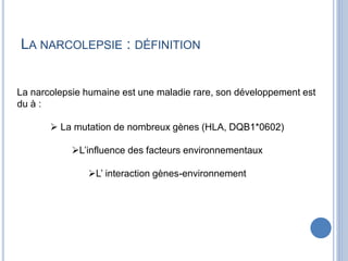 LA NARCOLEPSIE : DÉFINITION
La narcolepsie humaine est une maladie rare, son développement est
du à :
 La mutation de nombreux gènes (HLA, DQB1*0602)
L’influence des facteurs environnementaux
L’ interaction gènes-environnement
 