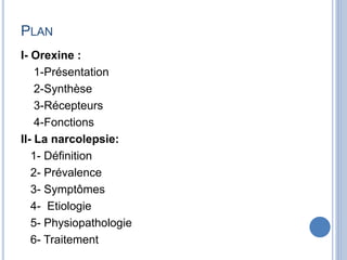PLAN
I- Orexine :
1-Présentation
2-Synthèse
3-Récepteurs
4-Fonctions
II- La narcolepsie:
1- Définition
2- Prévalence
3- Symptômes
4- Etiologie
5- Physiopathologie
6- Traitement
 